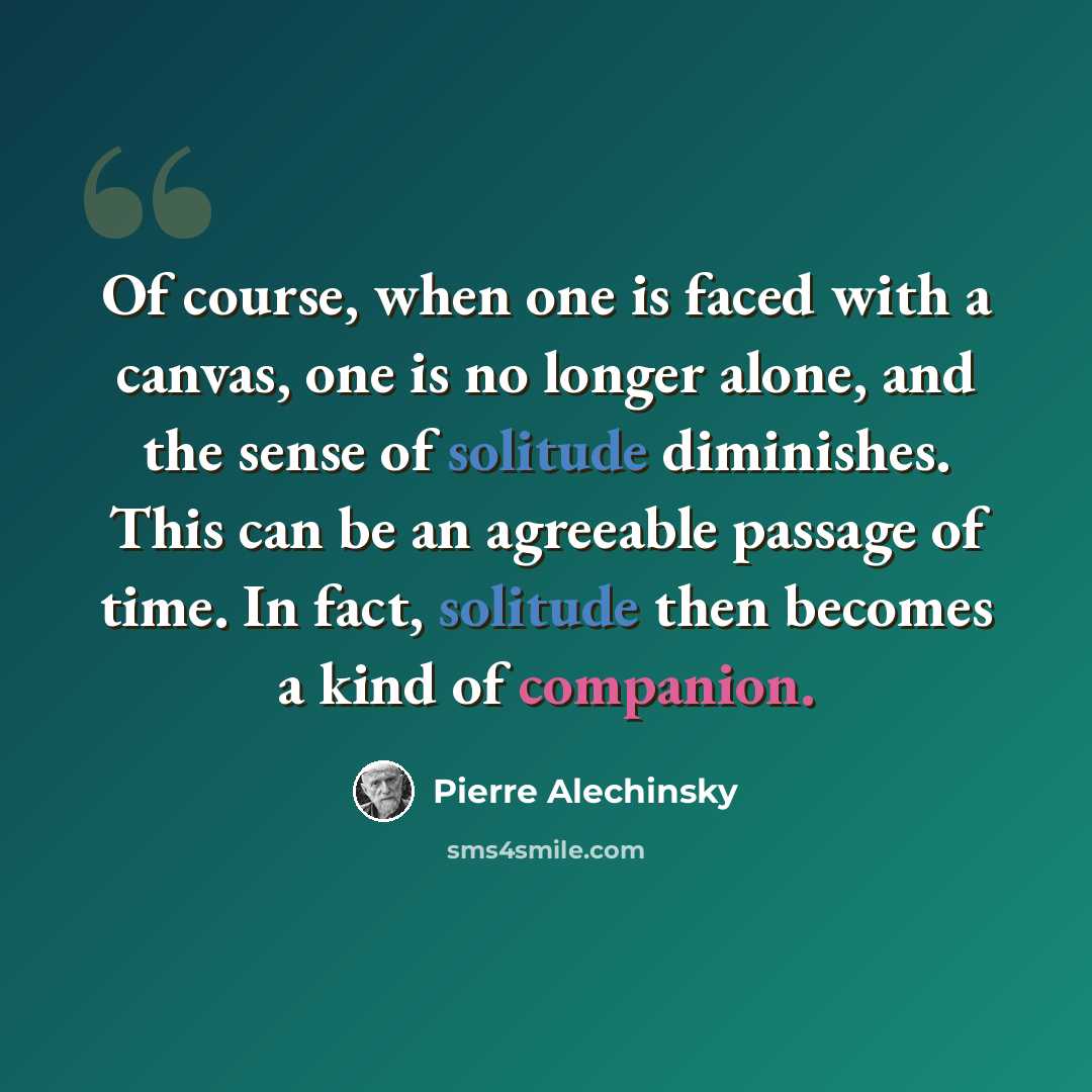 “Of course, when one is faced with a canvas, one is no longer alone, and the sense of solitude diminishes. This can be an agreeable passage of time. In fact, solitude then becomes a kind of companion.” quote by Pierre Alechinsky