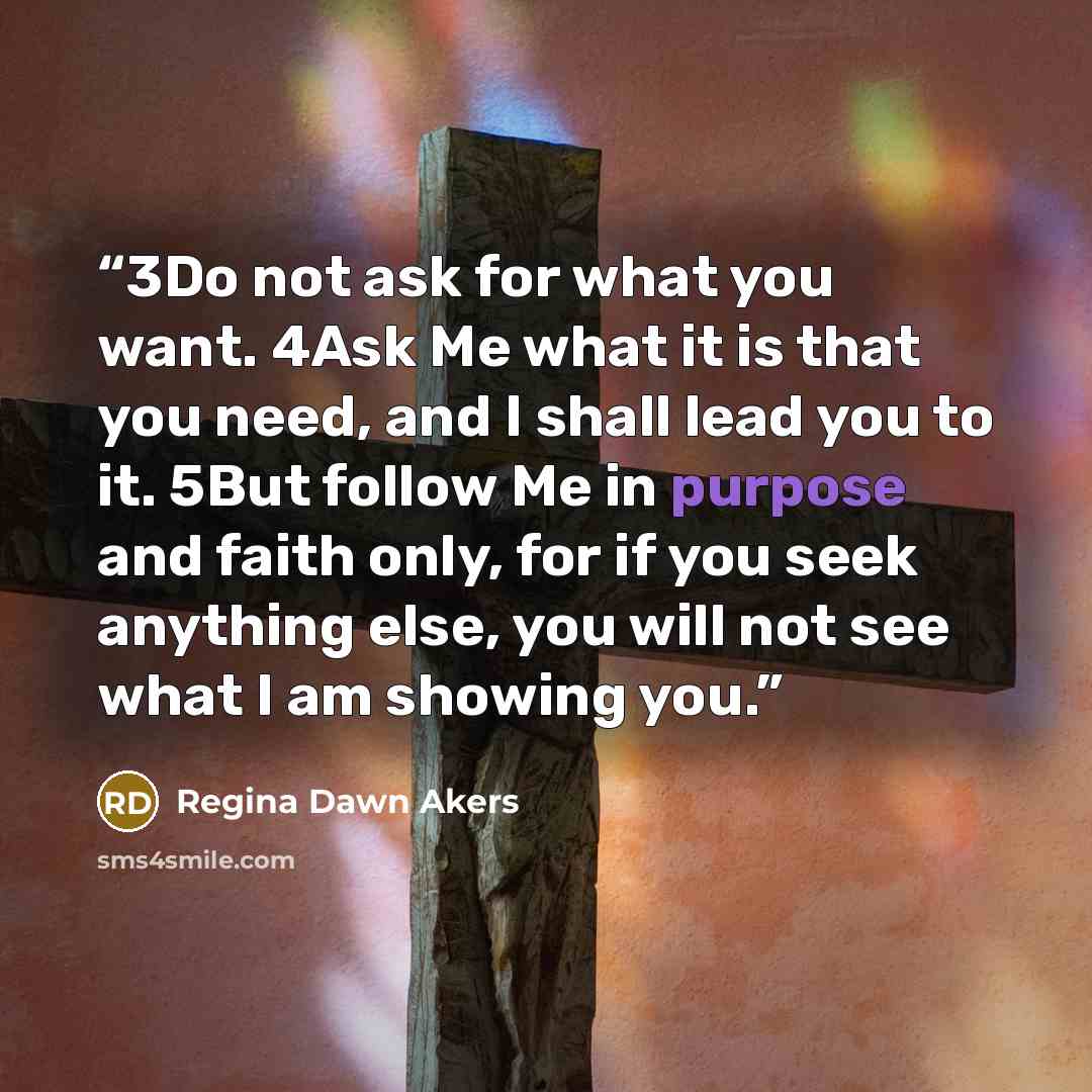 “3Do not ask for what you want. 4Ask Me what it is that you need, and I shall lead you to it. 5But follow Me in purpose and faith only, for if you seek anything else, you will not see what I am showing you.” quote by Regina Dawn Akers