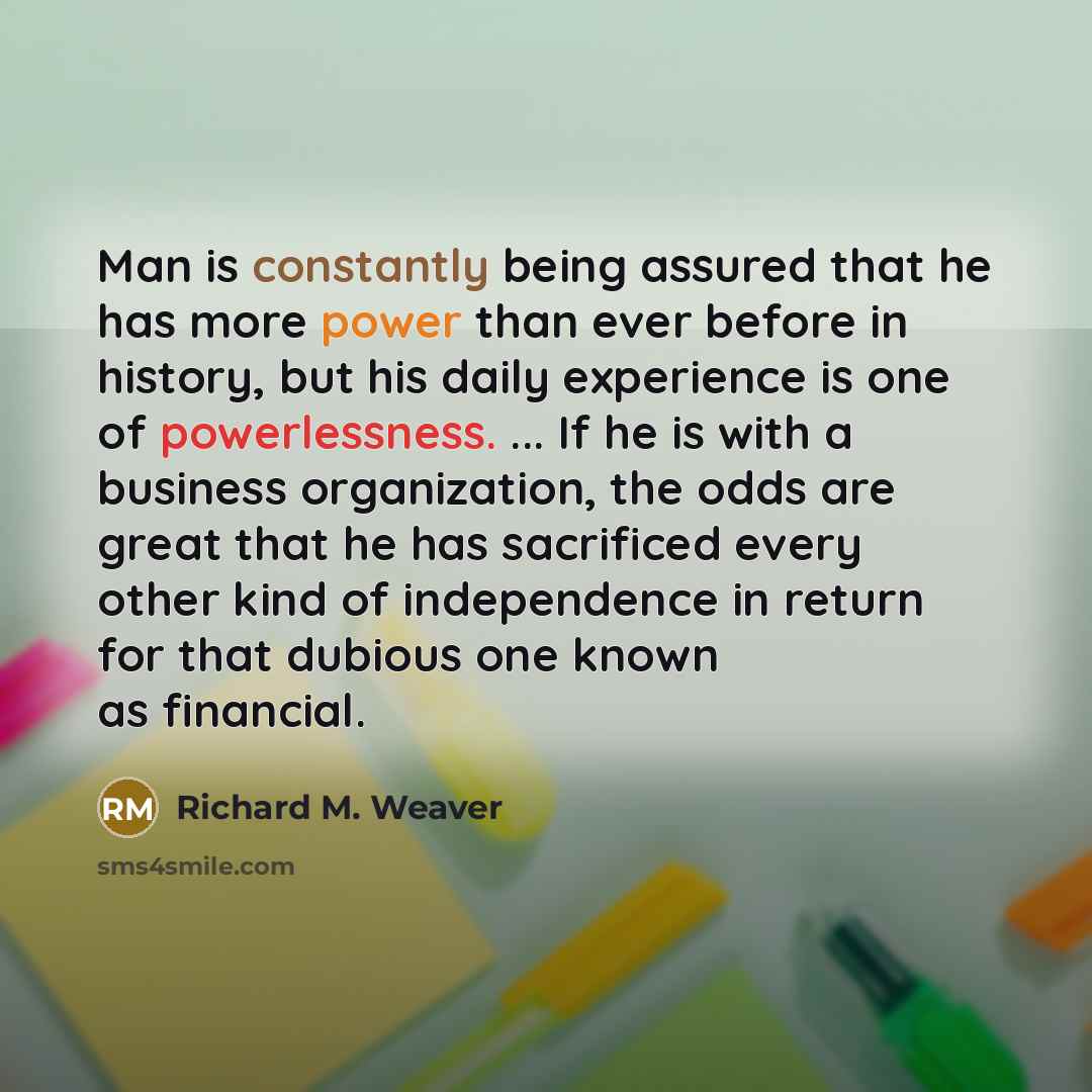 “Man is constantly being assured that he has more power than ever before in history, but his daily experience is one of powerlessness. ... If he is with a business organization, the odds are great that he has sacrificed every other kind of independence in return for that dubious one known as…” quote by Richard M. Weaver