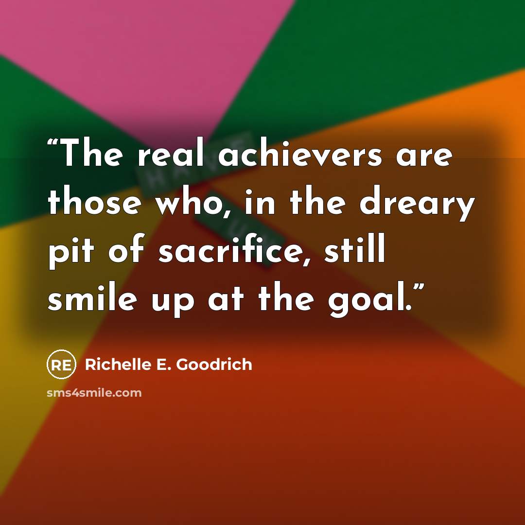 “The real achievers are those who, in the dreary pit of sacrifice, still smile up at the goal.” quote by Richelle E. Goodrich