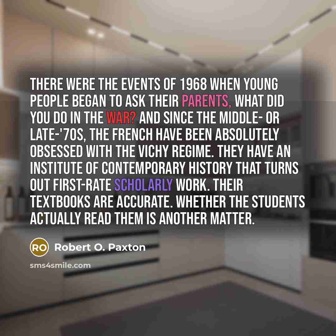 “There were the events of 1968 when young people began to ask their parents, what did you do in the war? And since the middle- or late-'70s, the French have been absolutely obsessed with the Vichy regime. They have an institute of contemporary history that turns out first-rate scholarly work. Their…” quote by Robert O. Paxton