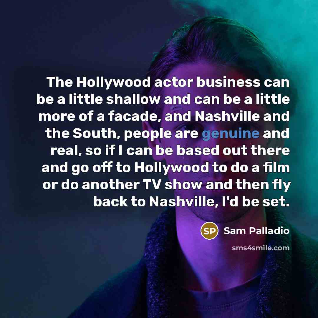 “The Hollywood actor business can be a little shallow and can be a little more of a facade, and Nashville and the South, people are genuine and real, so if I can be based out there and go off to Hollywood to do a film or do another TV show and then fly back to Nashville, I'd be set.” quote by Sam Palladio