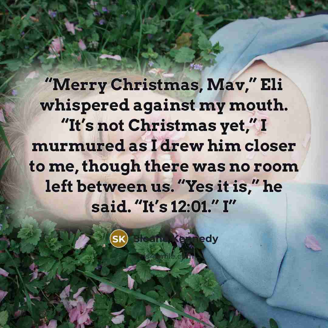 “Merry Christmas, Mav,” Eli whispered against my mouth. “It’s not Christmas yet,” I murmured as I drew him closer to me, though there was no room left between us. “Yes it is,” he said. “It’s 12:01.” I” quote by Sloane Kennedy