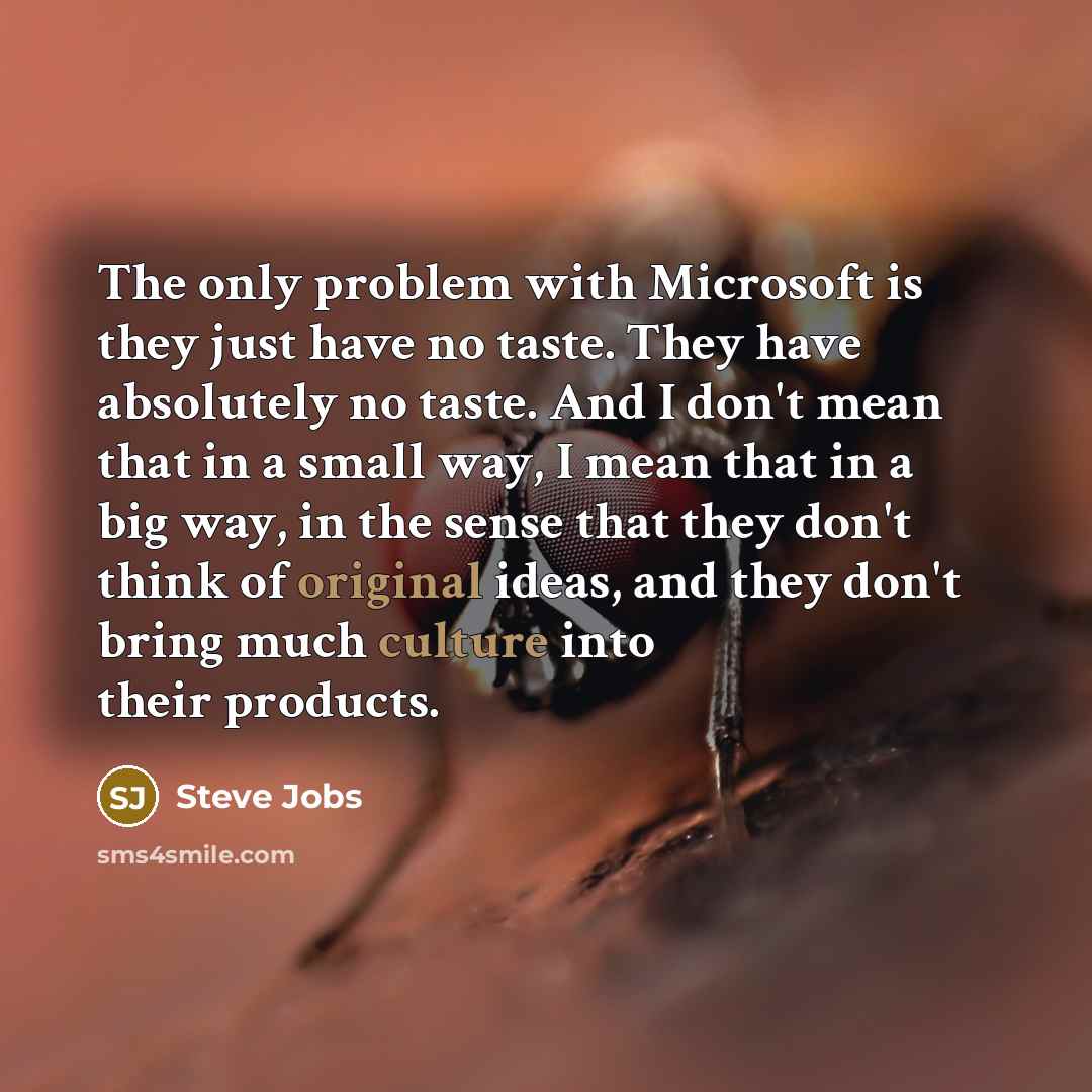 “The only problem with Microsoft is they just have no taste. They have absolutely no taste. And I don't mean that in a small way, I mean that in a big way, in the sense that they don't think of original ideas, and they don't bring much culture into their products.” quote by Steve Jobs