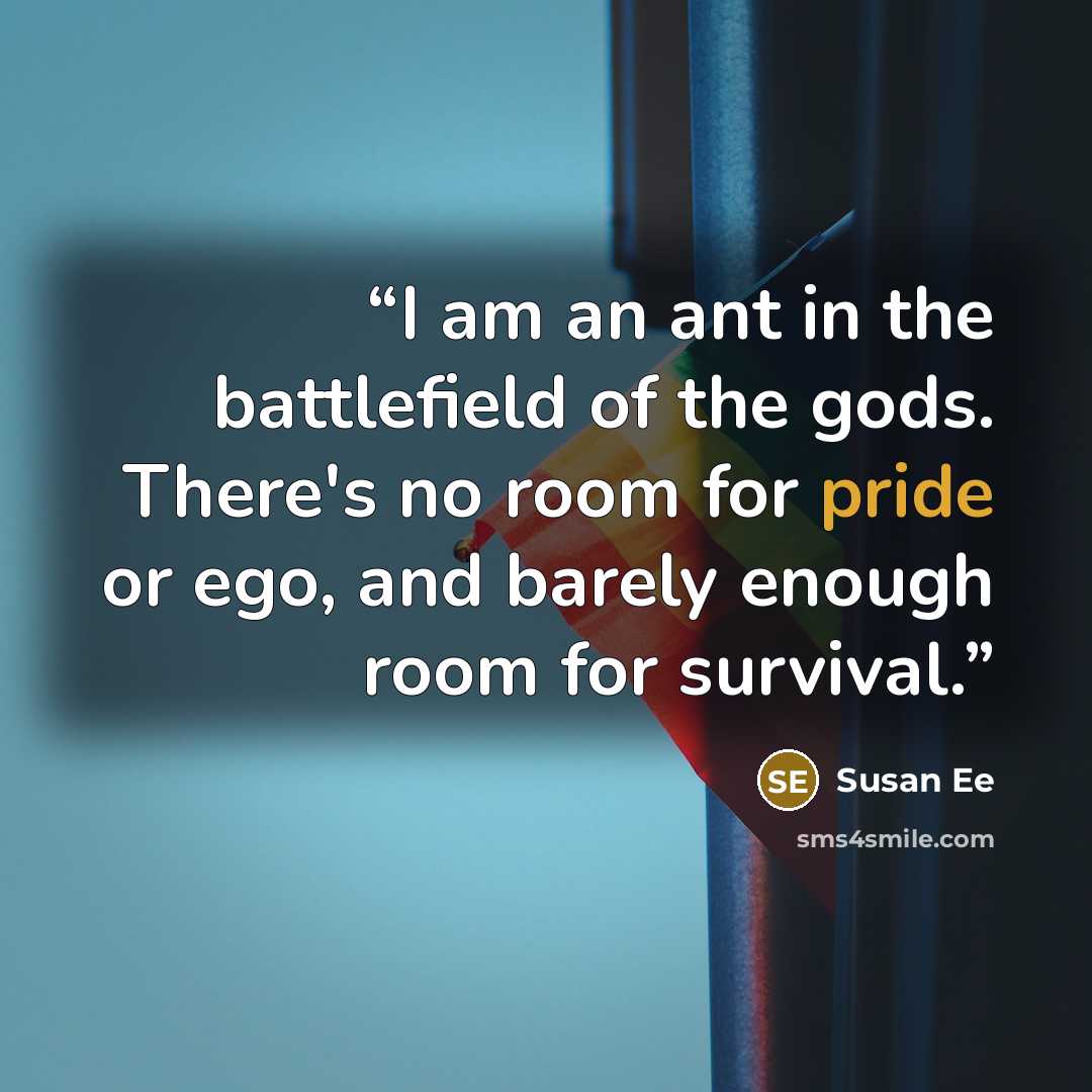 “I am an ant in the battlefield of the gods. There's no room for pride or ego, and barely enough room for survival.” quote by Susan Ee