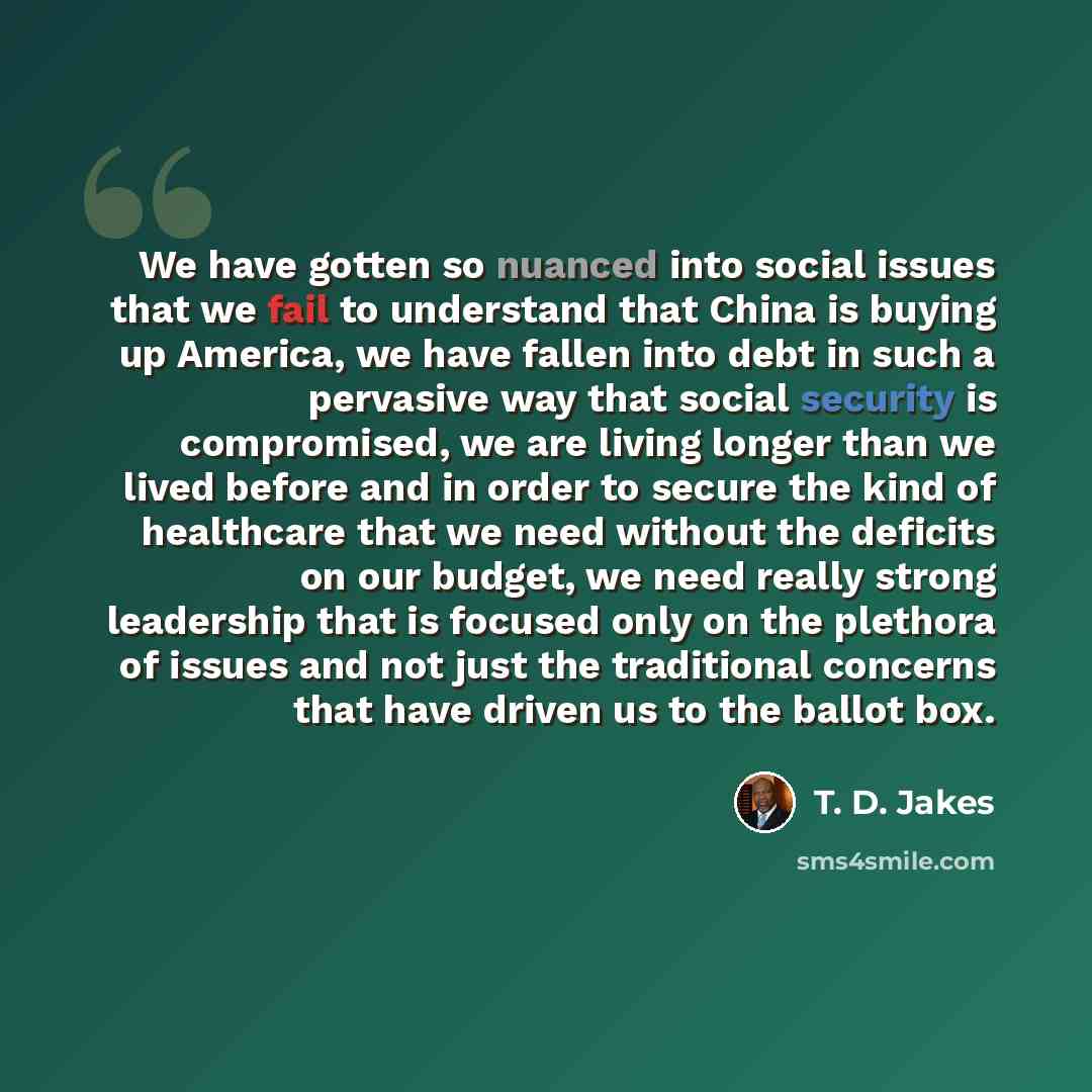“We have gotten so nuanced into social issues that we fail to understand that China is buying up America, we have fallen into debt in such a pervasive way that social security is compromised, we are living longer than we lived before and in order to secure the kind of healthcare that we need…” quote by T. D. Jakes