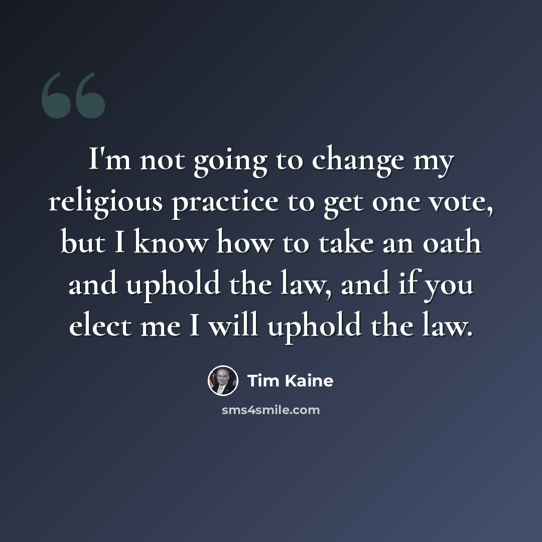 “I'm not going to change my religious practice to get one vote, but I know how to take an oath and uphold the law, and if you elect me I will uphold the law.” quote by Tim Kaine