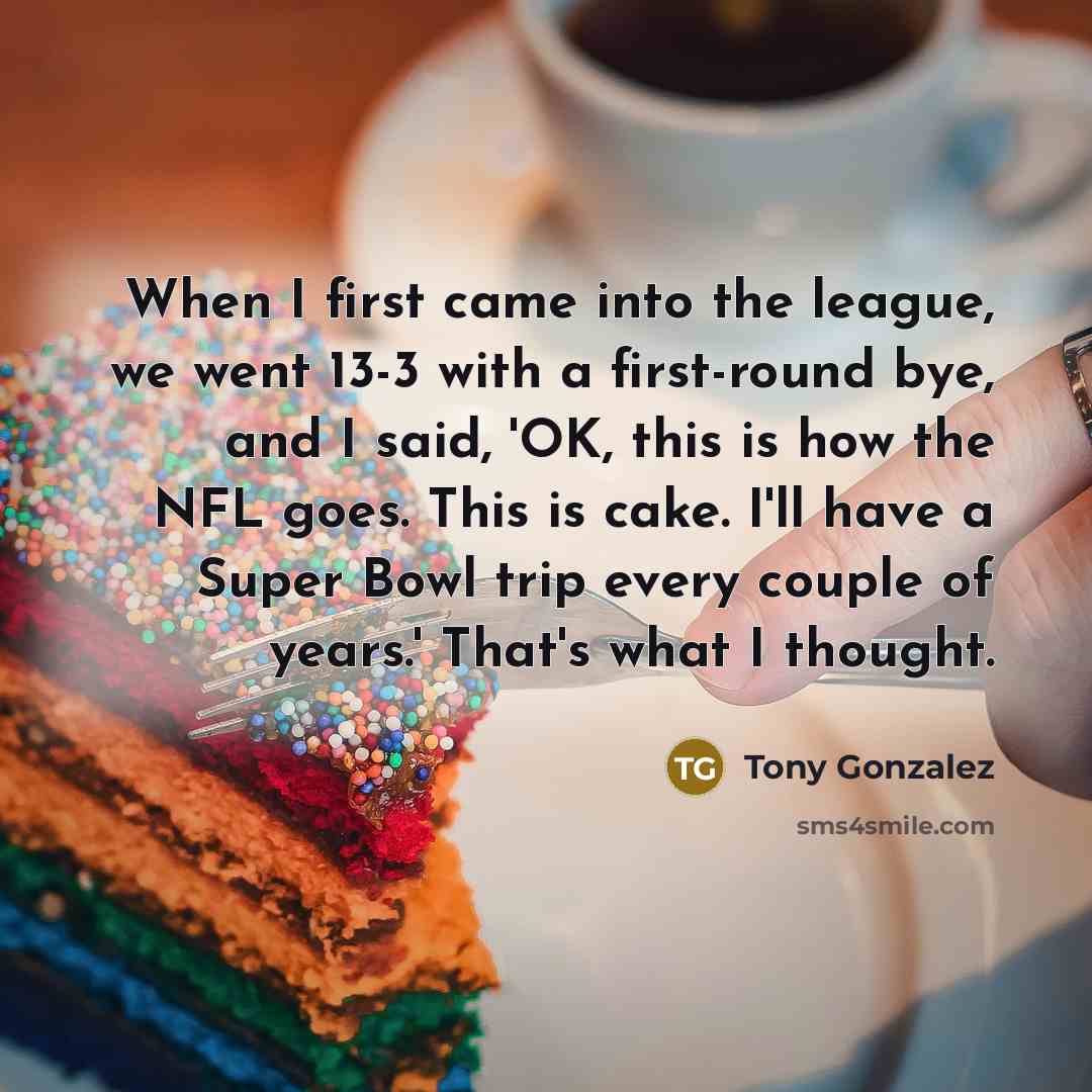 “When I first came into the league, we went 13-3 with a first-round bye, and I said, 'OK, this is how the NFL goes. This is cake. I'll have a Super Bowl trip every couple of years.' That's what I thought.” quote by Tony Gonzalez