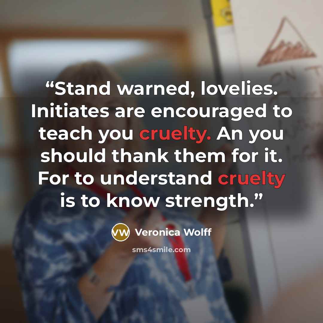 “Stand warned, lovelies. Initiates are encouraged to teach you cruelty. An you should thank them for it. For to understand cruelty is to know strength.” quote by Veronica Wolff
