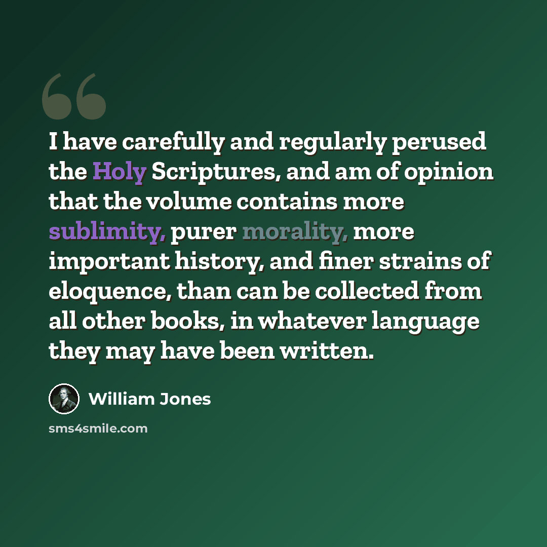 “I have carefully and regularly perused the Holy Scriptures, and am of opinion that the volume contains more sublimity, purer morality, more important history, and finer strains of eloquence, than can be collected from all other books, in whatever language they may have been written.” quote by William Jones