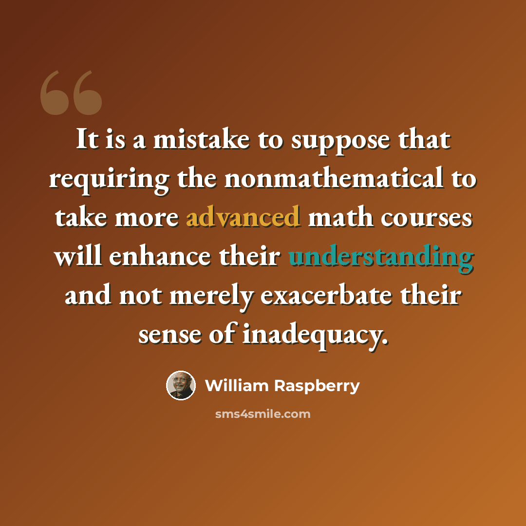 “It is a mistake to suppose that requiring the nonmathematical to take more advanced math courses will enhance their understanding and not merely exacerbate their sense of inadequacy.” quote by William Raspberry