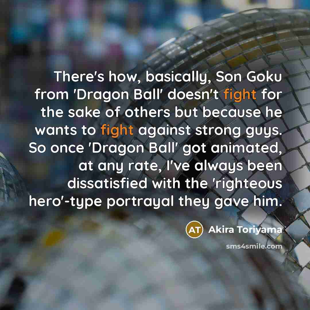 “There's how, basically, Son Goku from 'Dragon Ball' doesn't fight for the sake of others but because he wants to fight against strong guys. So once 'Dragon Ball' got animated, at any rate, I've always been dissatisfied with the 'righteous hero'-type portrayal they gave him.” quote by Akira Toriyama