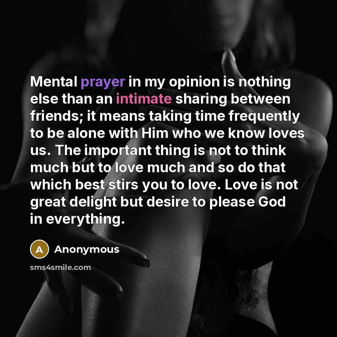 “Mental prayer in my opinion is nothing else than an intimate sharing between friends; it means taking time frequently to be alone with Him who we know loves us. The important thing is not to think much but to love much and so do that which best stirs you to love. Love is not great delight but…” quote by Anonymous