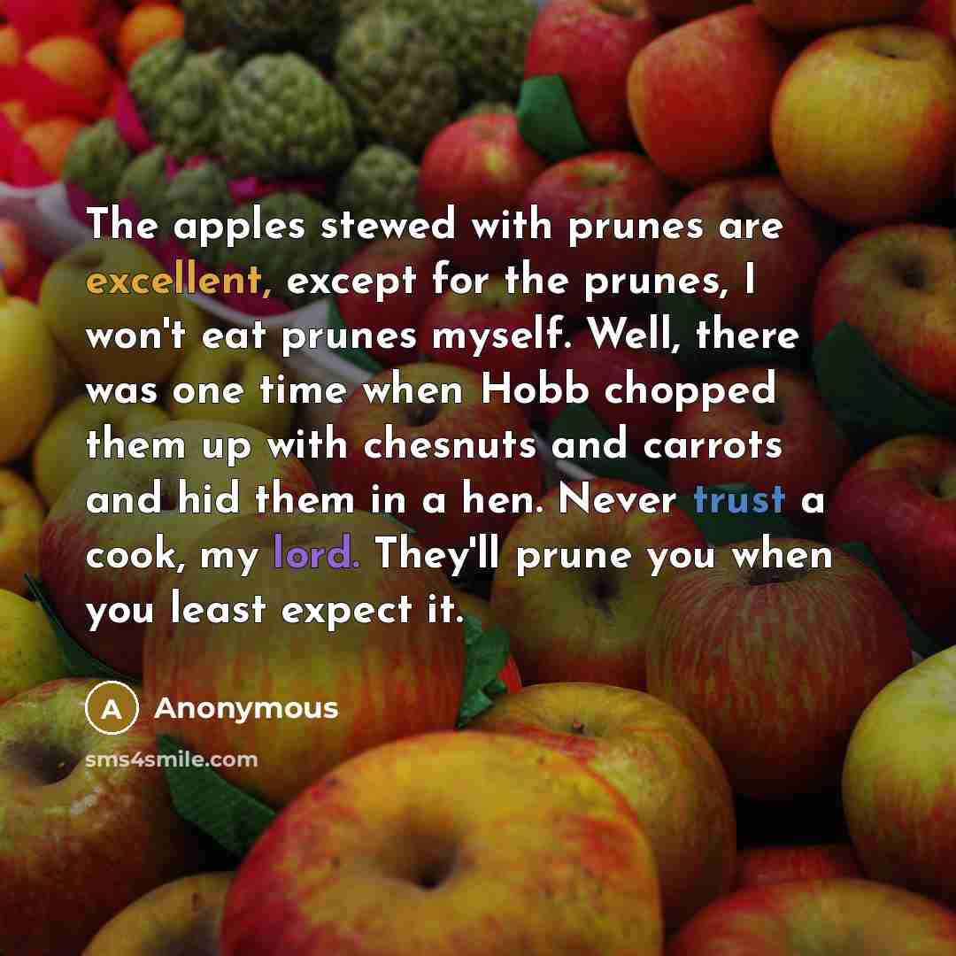 “The apples stewed with prunes are excellent, except for the prunes, I won't eat prunes myself. Well, there was one time when Hobb chopped them up with chesnuts and carrots and hid them in a hen. Never trust a cook, my lord. They'll prune you when you least expect it.” quote by Anonymous