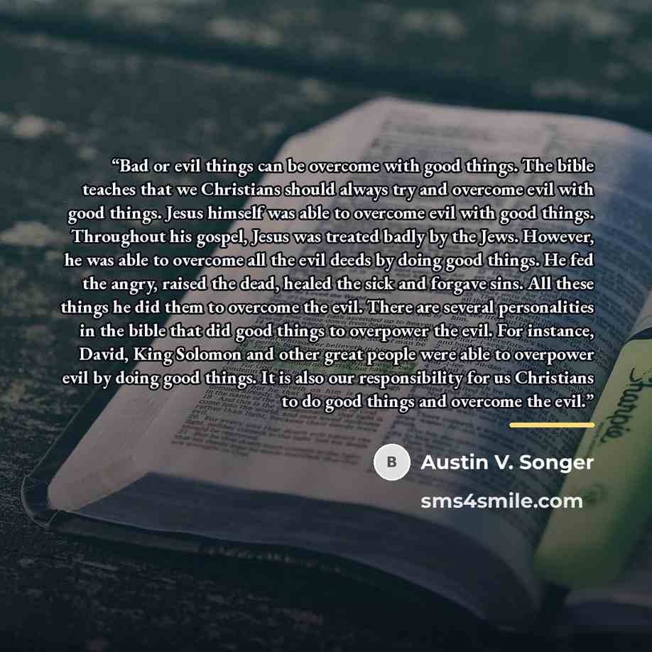 “Bad or evil things can be overcome with good things. The bible teaches that we Christians should always try and overcome evil with good things. Jesus himself was able to overcome evil with good things. Throughout his gospel, Jesus was treated badly by the Jews. However, he was able to overcome all…” quote by Austin V. Songer