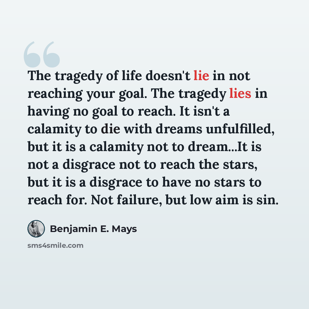 “The tragedy of life doesn't lie in not reaching your goal. The tragedy lies in having no goal to reach. It isn't a calamity to die with dreams unfulfilled, but it is a calamity not to dream...It is not a disgrace not to reach the stars, but it is a disgrace to have no stars to reach for. Not…” quote by Benjamin E. Mays