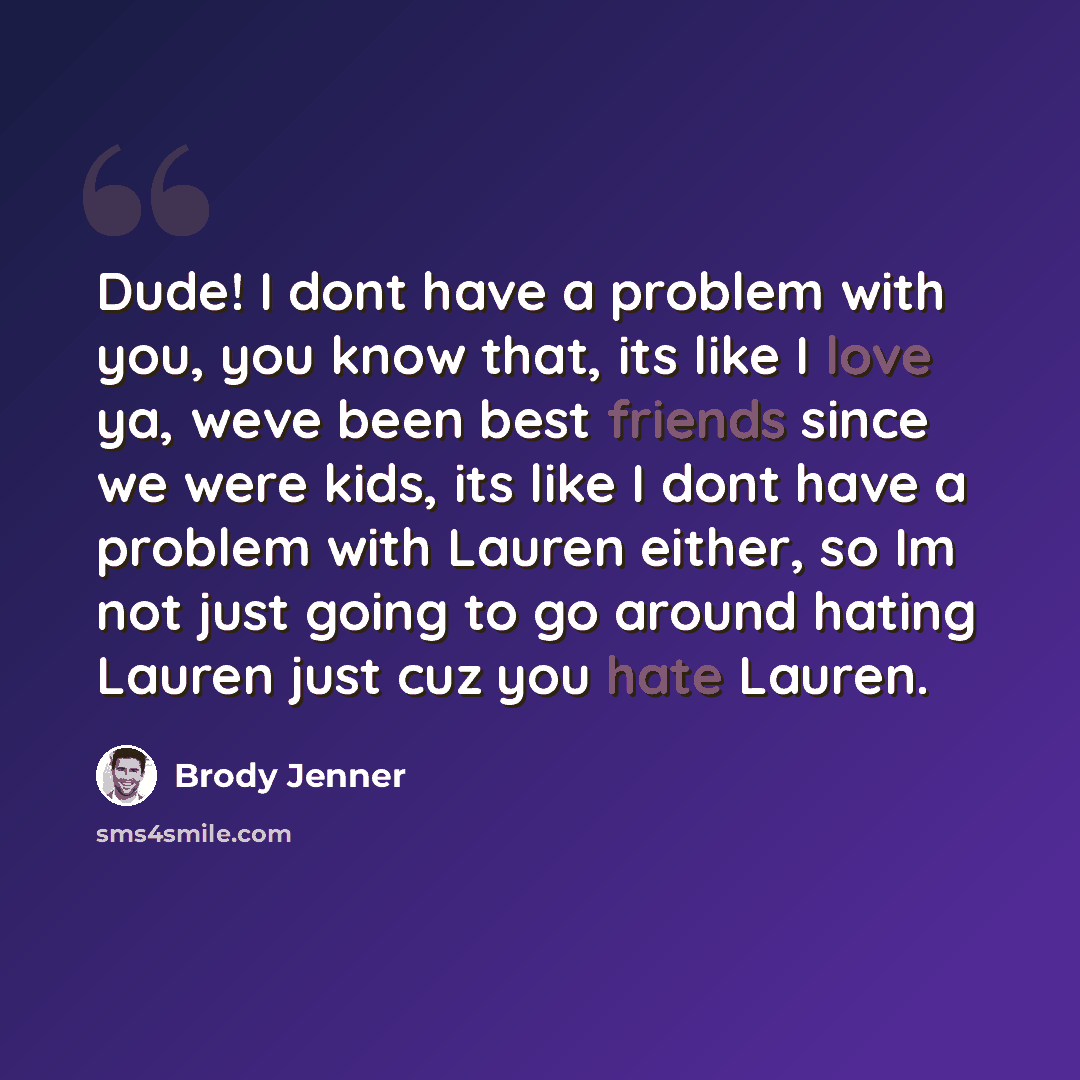 “Dude! I dont have a problem with you, you know that, its like I love ya, weve been best friends since we were kids, its like I dont have a problem with Lauren either, so Im not just going to go around hating Lauren just cuz you hate Lauren.” quote by Brody Jenner