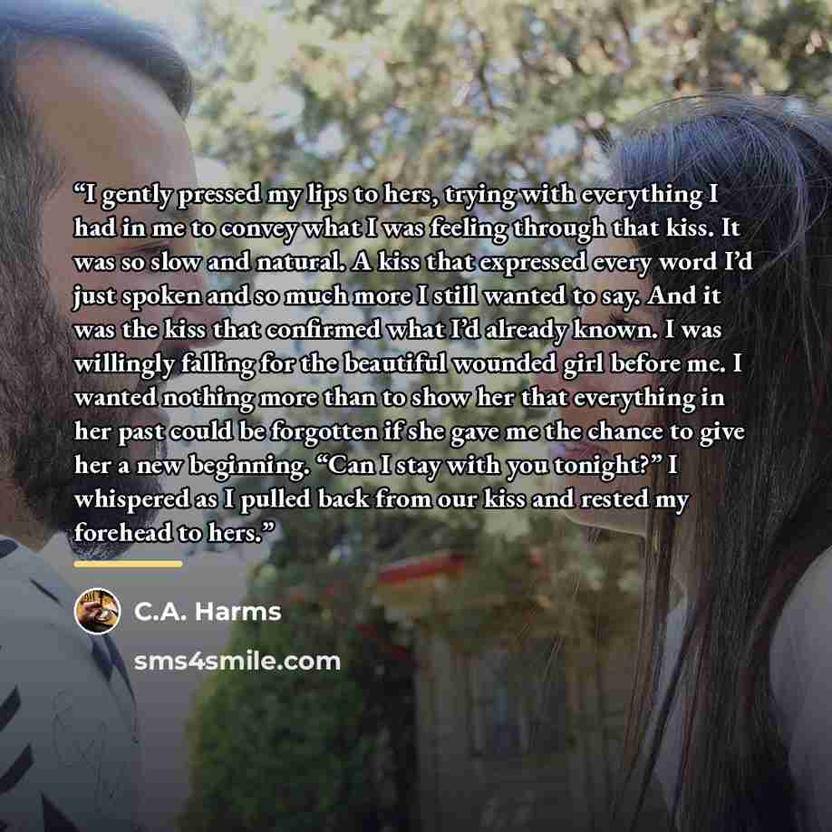 “I gently pressed my lips to hers, trying with everything I had in me to convey what I was feeling through that kiss. It was so slow and natural. A kiss that expressed every word I’d just spoken and so much more I still wanted to say. And it was the kiss that confirmed what I’d already known. I was…” quote by C.A. Harms