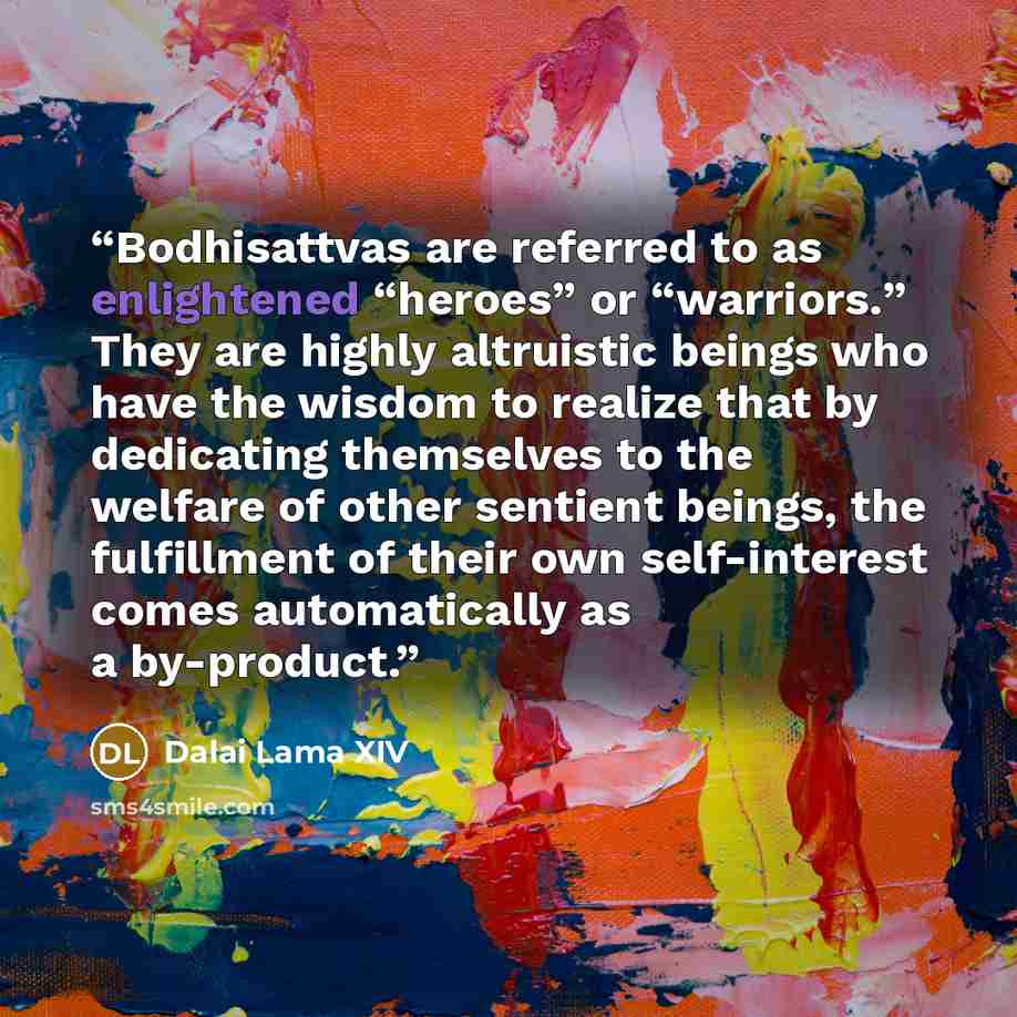 “Bodhisattvas are referred to as enlightened “heroes” or “warriors.” They are highly altruistic beings who have the wisdom to realize that by dedicating themselves to the welfare of other sentient beings, the fulfillment of their own self-interest comes automatically as a by-product.” quote by Dalai Lama XIV