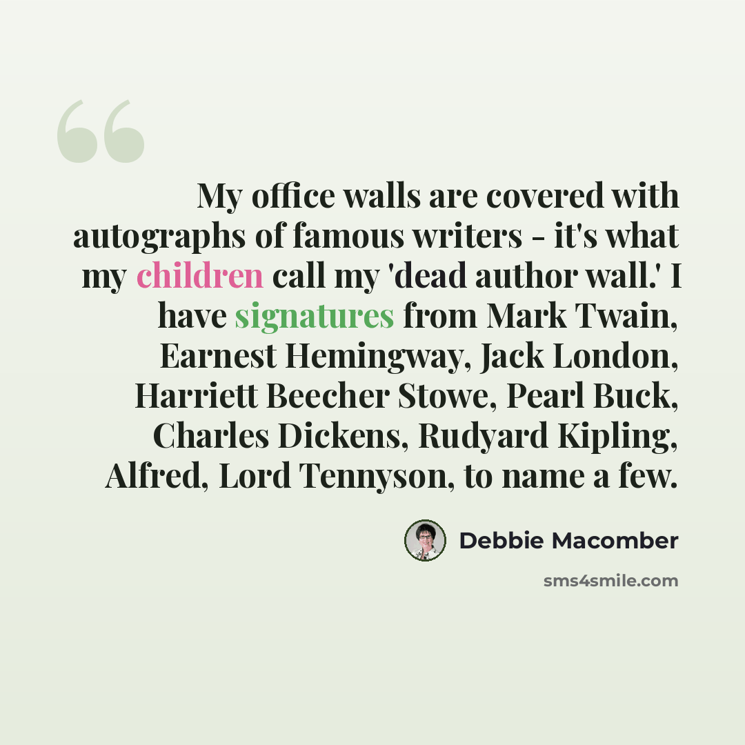 “My office walls are covered with autographs of famous writers - it's what my children call my 'dead author wall.' I have signatures from Mark Twain, Earnest Hemingway, Jack London, Harriett Beecher Stowe, Pearl Buck, Charles Dickens, Rudyard Kipling, Alfred, Lord Tennyson, to name a few.” quote by Debbie Macomber