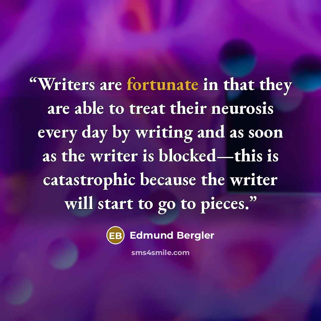 “Writers are fortunate in that they are able to treat their neurosis every day by writing and as soon as the writer is blocked—this is catastrophic because the writer will start to go to pieces.” quote by Edmund Bergler