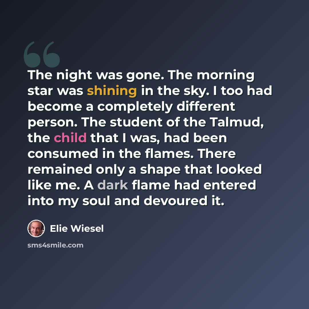 “The night was gone. The morning star was shining in the sky. I too had become a completely different person. The student of the Talmud, the child that I was, had been consumed in the flames. There remained only a shape that looked like me. A dark flame had entered into my soul and devoured it.” quote by Elie Wiesel