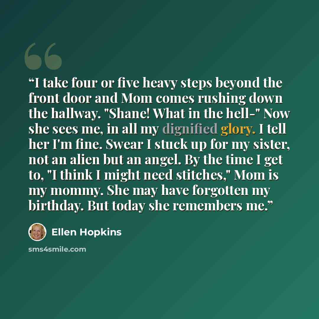 “I take four or five heavy steps beyond the front door and Mom comes rushing down the hallway. "Shane! What in the hell-" Now she sees me, in all my dignified glory. I tell her I'm fine. Swear I stuck up for my sister, not an alien but an angel. By the time I get to, "I think I might need…” quote by Ellen Hopkins