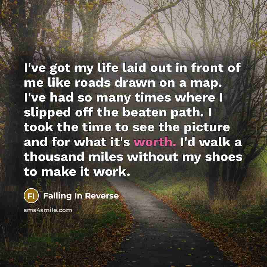 “I've got my life laid out in front of me like roads drawn on a map. I've had so many times where I slipped off the beaten path. I took the time to see the picture and for what it's worth. I'd walk a thousand miles without my shoes to make it work.” quote by Falling In Reverse