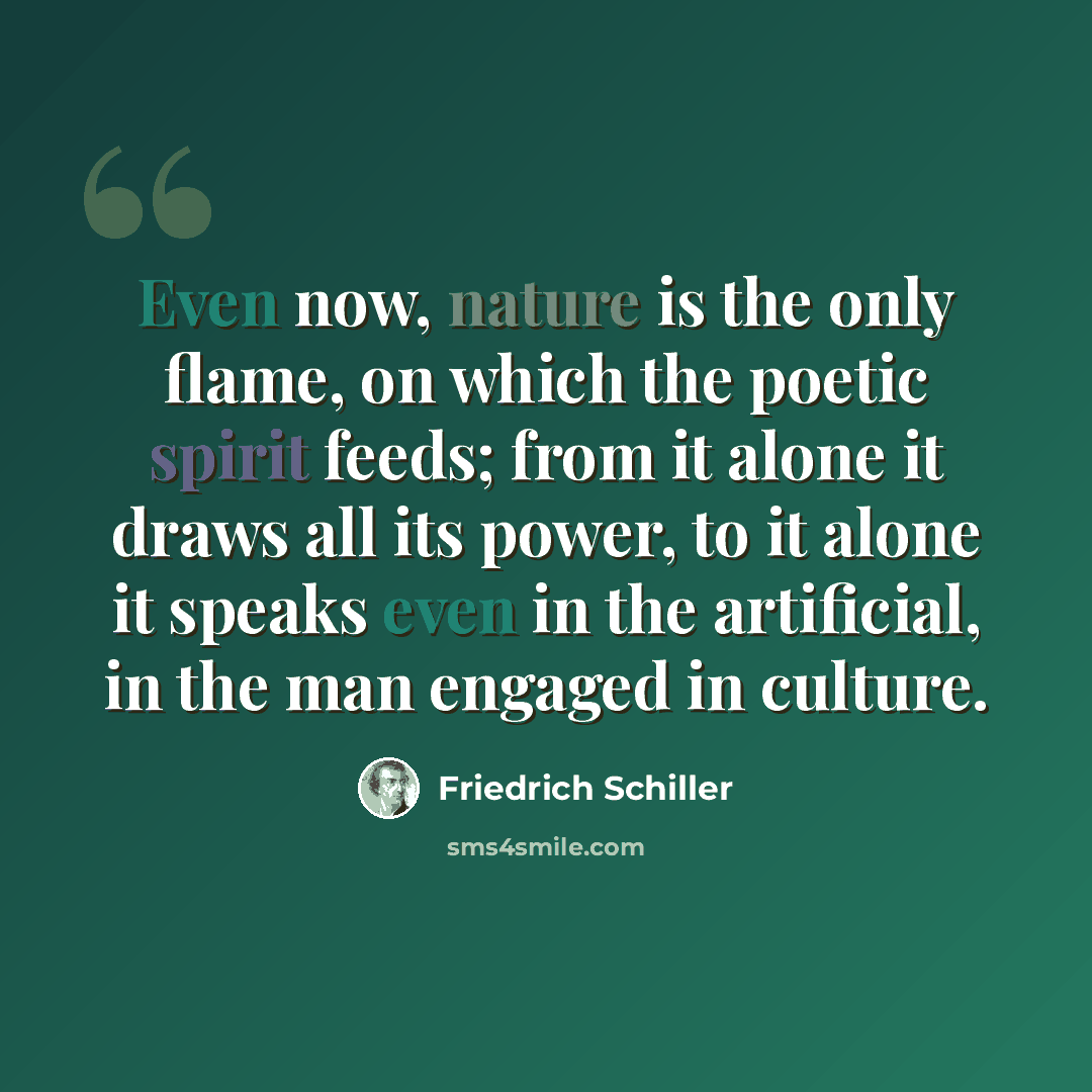 “Even now, nature is the only flame, on which the poetic spirit feeds; from it alone it draws all its power, to it alone it speaks even in the artificial, in the man engaged in culture.” quote by Friedrich Schiller