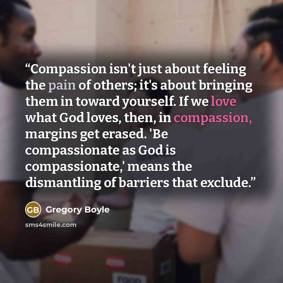 “Compassion isn't just about feeling the pain of others; it's about bringing them in toward yourself. If we love what God loves, then, in compassion, margins get erased. 'Be compassionate as God is compassionate,' means the dismantling of barriers that exclude.” quote by Gregory Boyle