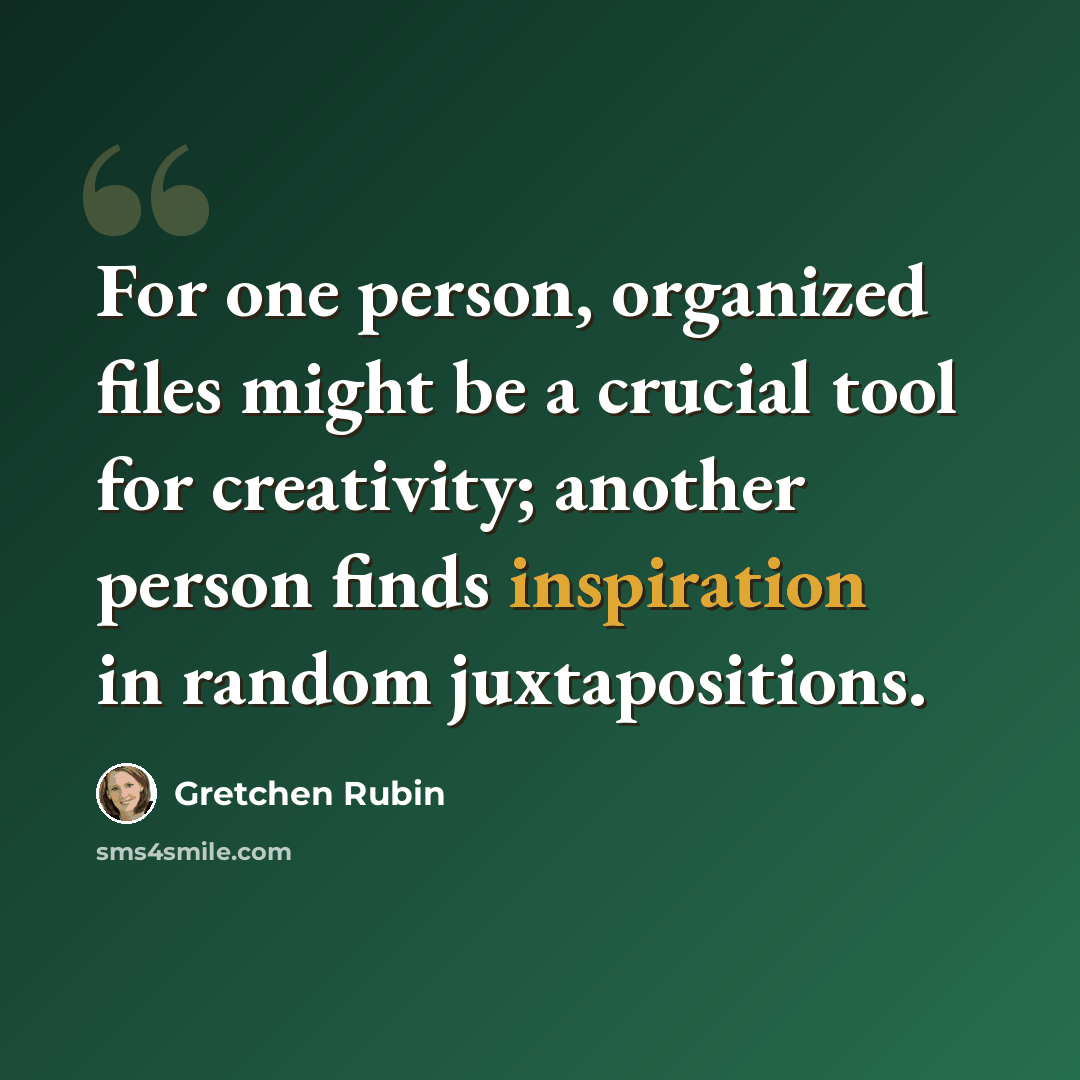 “For one person, organized files might be a crucial tool for creativity; another person finds inspiration in random juxtapositions.” quote by Gretchen Rubin