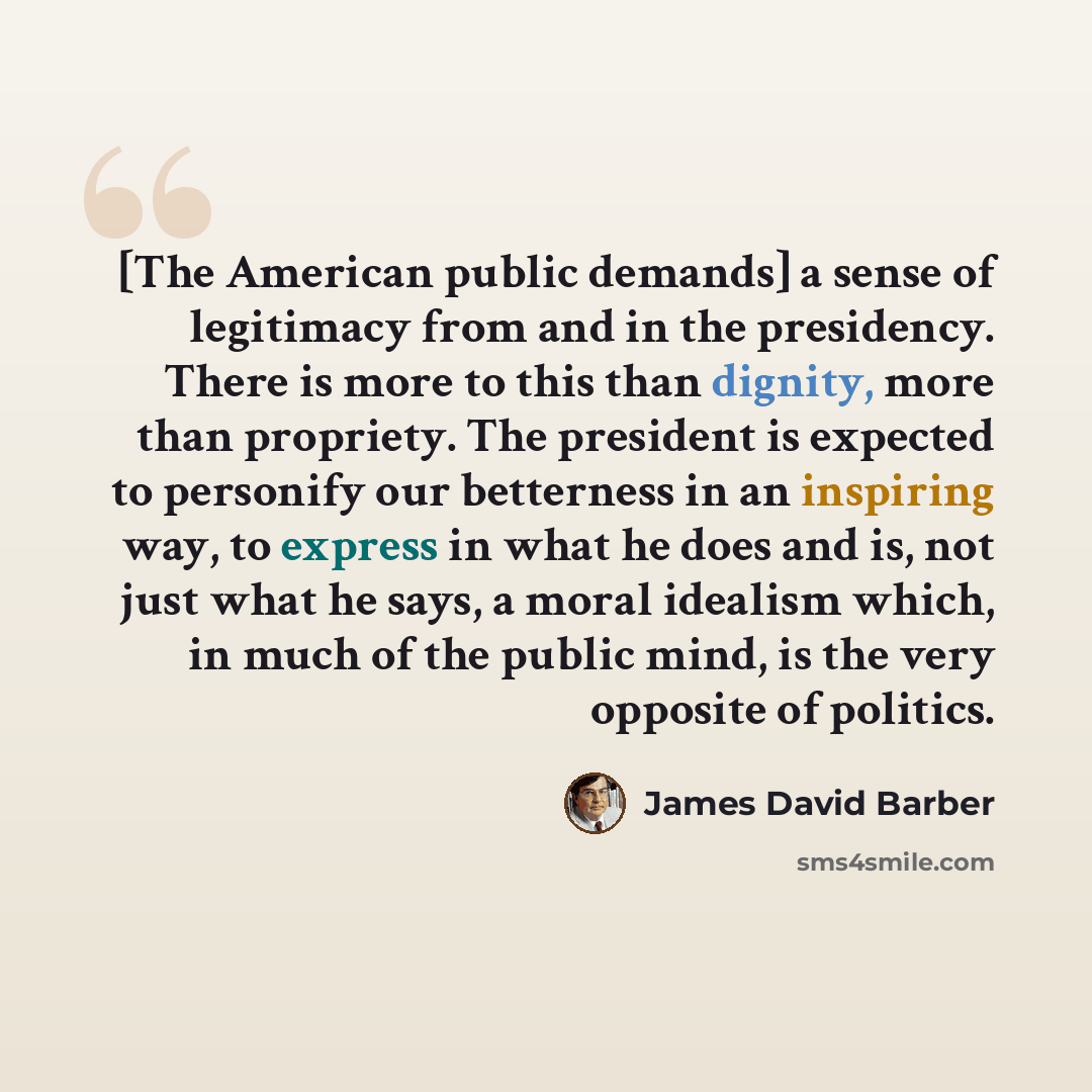 “[The American public demands] a sense of legitimacy from and in the presidency. There is more to this than dignity, more than propriety. The president is expected to personify our betterness in an inspiring way, to express in what he does and is, not just what he says, a moral idealism which, in…” quote by James David Barber