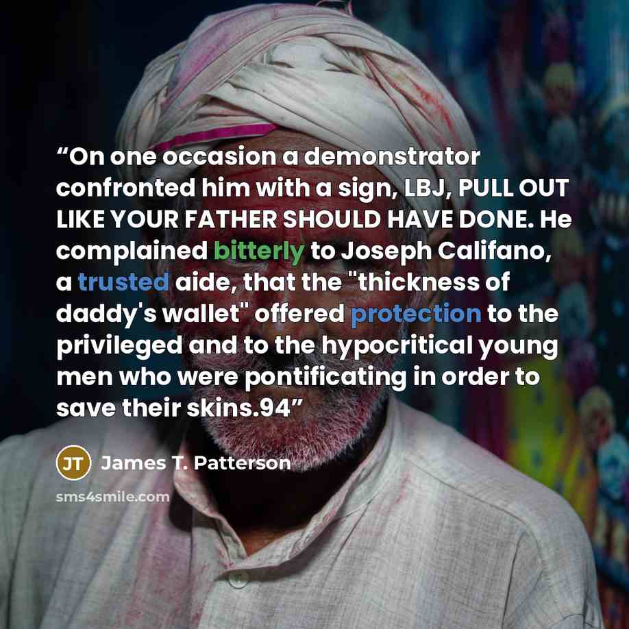 “On one occasion a demonstrator confronted him with a sign, LBJ, PULL OUT LIKE YOUR FATHER SHOULD HAVE DONE. He complained bitterly to Joseph Califano, a trusted aide, that the "thickness of daddy's wallet" offered protection to the privileged and to the hypocritical young men who were…” quote by James T. Patterson