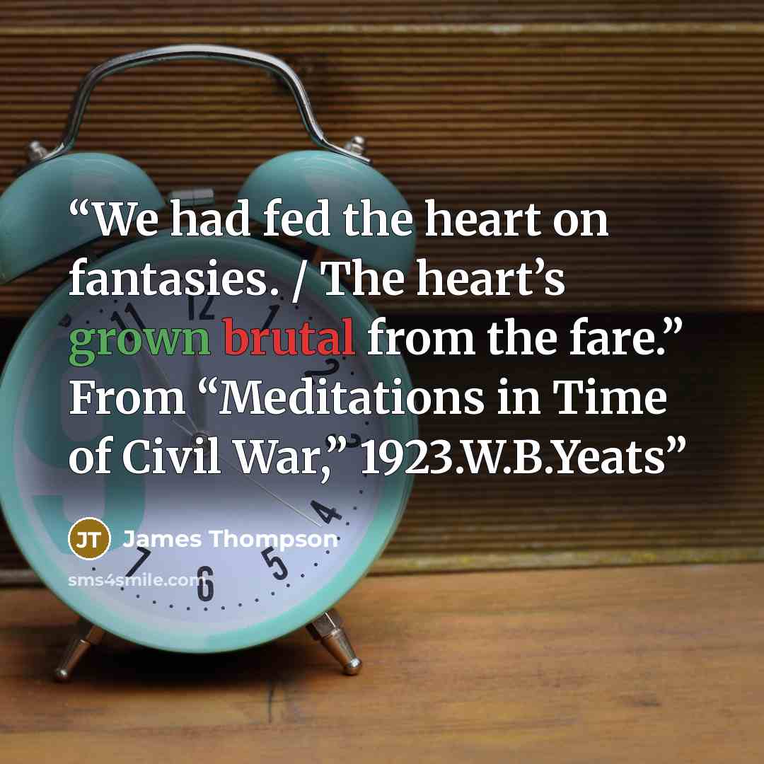 “We had fed the heart on fantasies. / The heart’s grown brutal from the fare.” From “Meditations in Time of Civil War,” 1923.W.B.Yeats” quote by James Thompson