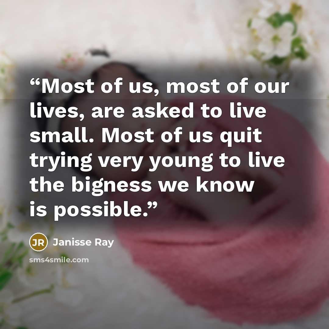 “Most of us, most of our lives, are asked to live small. Most of us quit trying very young to live the bigness we know is possible.” quote by Janisse Ray