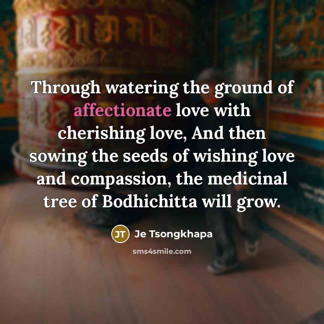 “Through watering the ground of affectionate love with cherishing love, And then sowing the seeds of wishing love and compassion, the medicinal tree of Bodhichitta will grow.” quote by Je Tsongkhapa