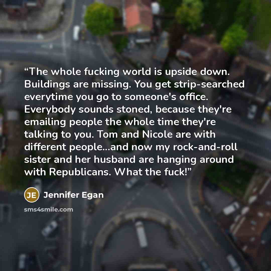 “The whole fucking world is upside down. Buildings are missing. You get strip-searched everytime you go to someone's office. Everybody sounds stoned, because they're emailing people the whole time they're talking to you. Tom and Nicole are with different people...and now my rock-and-roll sister and…” quote by Jennifer Egan