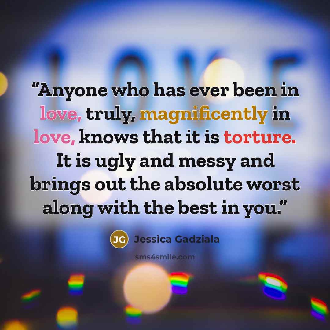 “Anyone who has ever been in love, truly, magnificently in love, knows that it is torture. It is ugly and messy and brings out the absolute worst along with the best in you.” quote by Jessica Gadziala