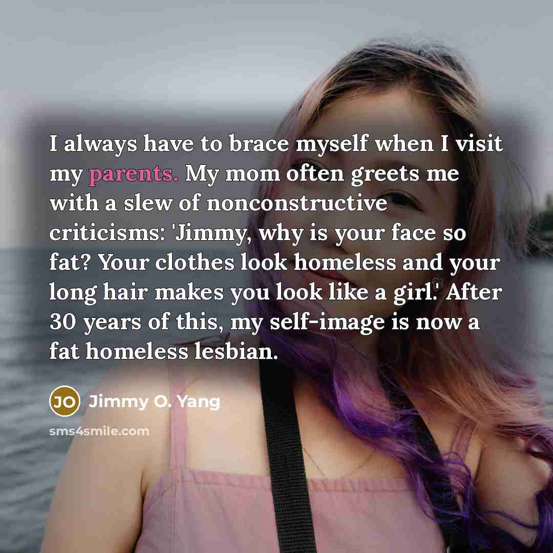 “I always have to brace myself when I visit my parents. My mom often greets me with a slew of nonconstructive criticisms: 'Jimmy, why is your face so fat? Your clothes look homeless and your long hair makes you look like a girl.' After 30 years of this, my self-image is now a fat homeless lesbian.” quote by Jimmy O. Yang
