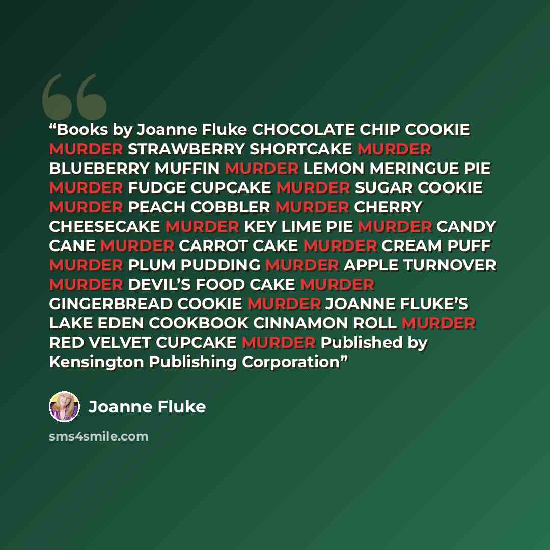 “Books by Joanne Fluke CHOCOLATE CHIP COOKIE MURDER STRAWBERRY SHORTCAKE MURDER BLUEBERRY MUFFIN MURDER LEMON MERINGUE PIE MURDER FUDGE CUPCAKE MURDER SUGAR COOKIE MURDER PEACH COBBLER MURDER CHERRY CHEESECAKE MURDER KEY LIME PIE MURDER CANDY CANE MURDER CARROT CAKE MURDER CREAM PUFF MURDER PLUM…” quote by Joanne Fluke