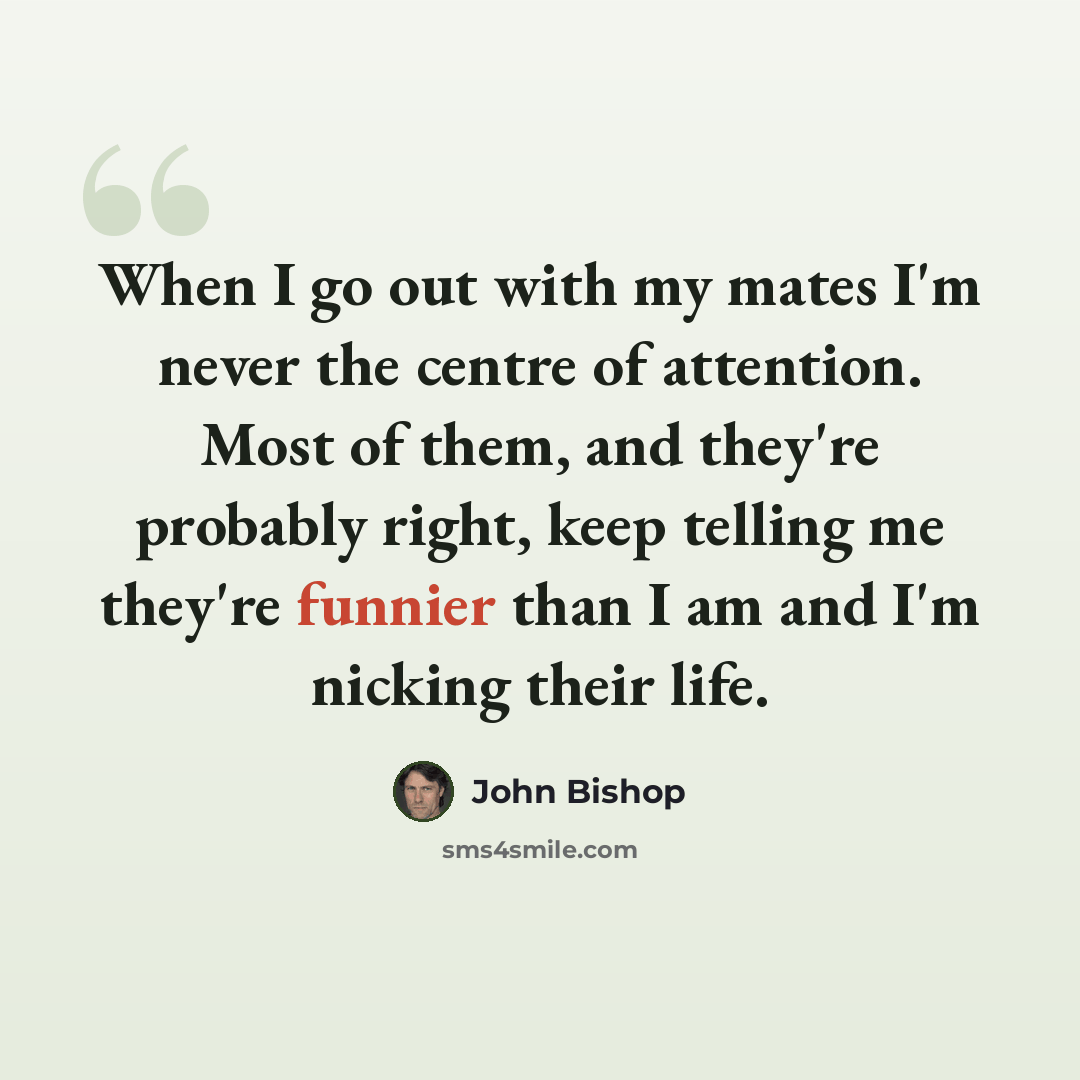 “When I go out with my mates I'm never the centre of attention. Most of them, and they're probably right, keep telling me they're funnier than I am and I'm nicking their life.” quote by John Bishop