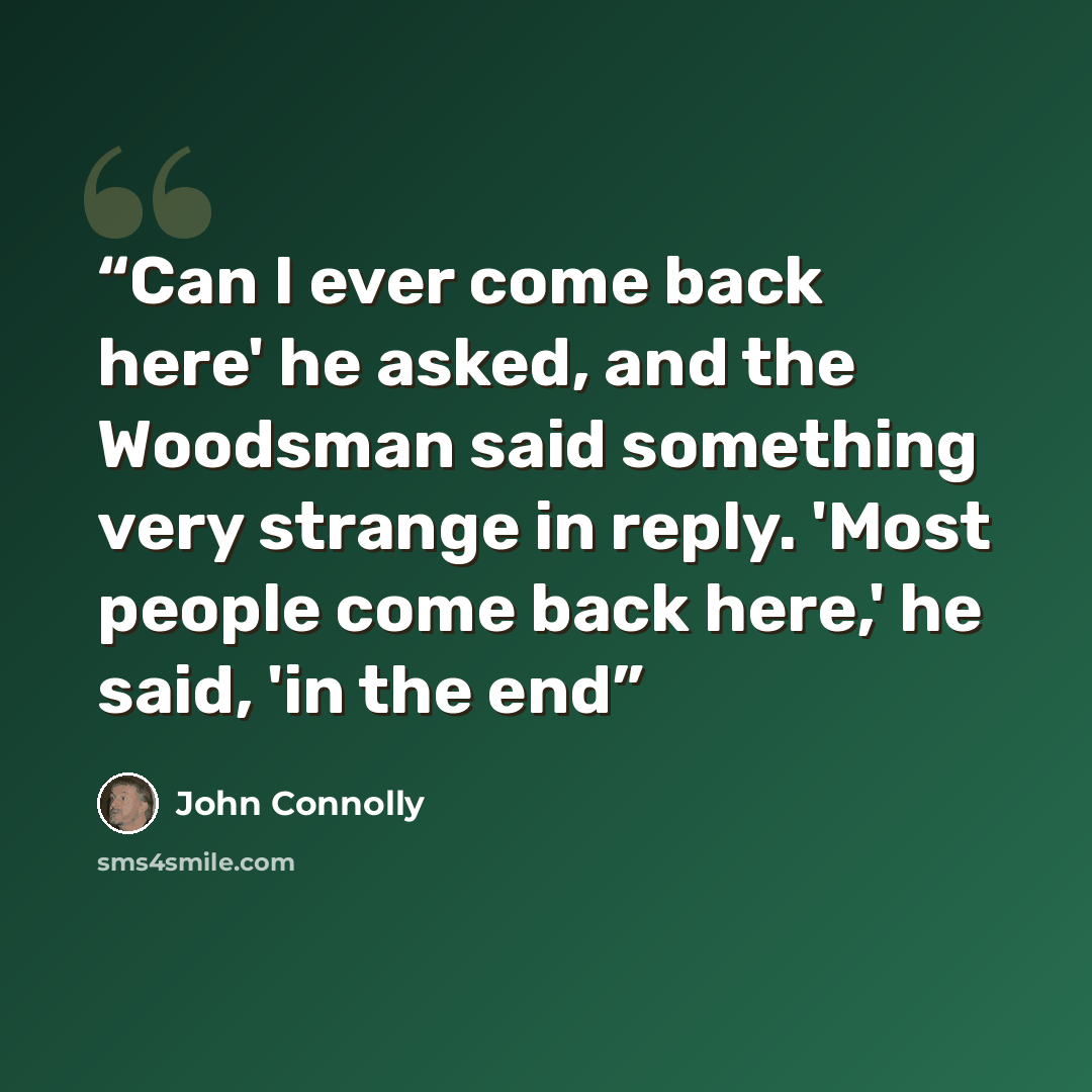 “Can I ever come back here' he asked, and the Woodsman said something very strange in reply. 'Most people come back here,' he said, 'in the end” quote by John Connolly