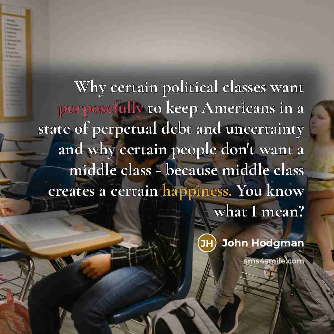 “Why certain political classes want purposefully to keep Americans in a state of perpetual debt and uncertainty and why certain people don't want a middle class - because middle class creates a certain happiness. You know what I mean?” quote by John Hodgman