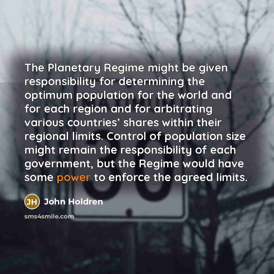 “The Planetary Regime might be given responsibility for determining the optimum population for the world and for each region and for arbitrating various countries’ shares within their regional limits. Control of population size might remain the responsibility of each government, but the Regime…” quote by John Holdren