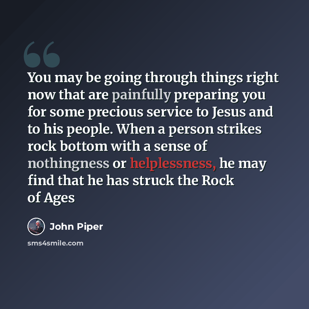 “You may be going through things right now that are painfully preparing you for some precious service to Jesus and to his people. When a person strikes rock bottom with a sense of nothingness or helplessness, he may find that he has struck the Rock of Ages” quote by John Piper