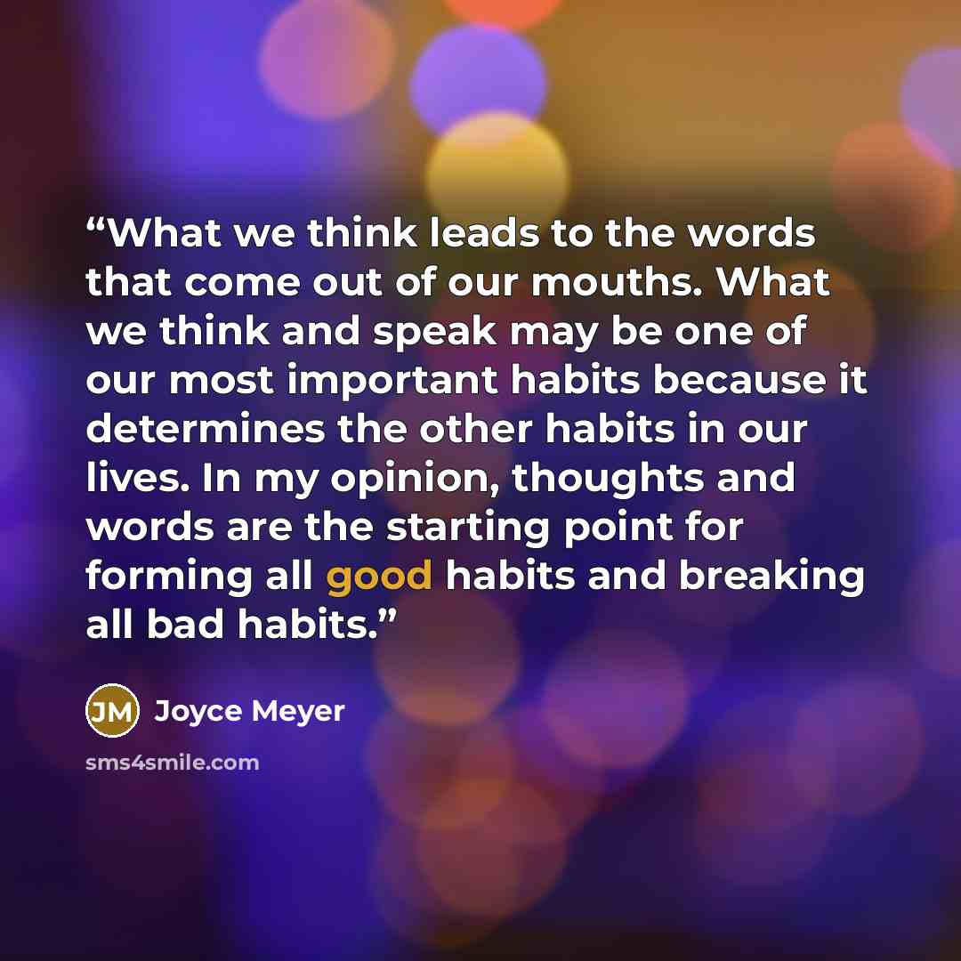 “What we think leads to the words that come out of our mouths. What we think and speak may be one of our most important habits because it determines the other habits in our lives. In my opinion, thoughts and words are the starting point for forming all good habits and breaking all bad habits.” quote by Joyce Meyer