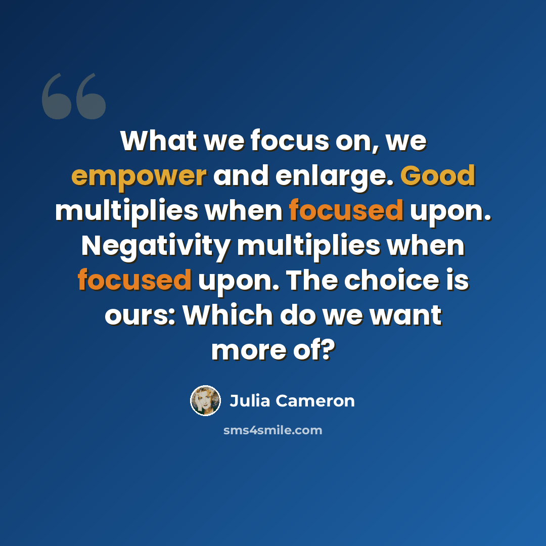 “What we focus on, we empower and enlarge. Good multiplies when focused upon. Negativity multiplies when focused upon. The choice is ours: Which do we want more of?” quote by Julia Cameron