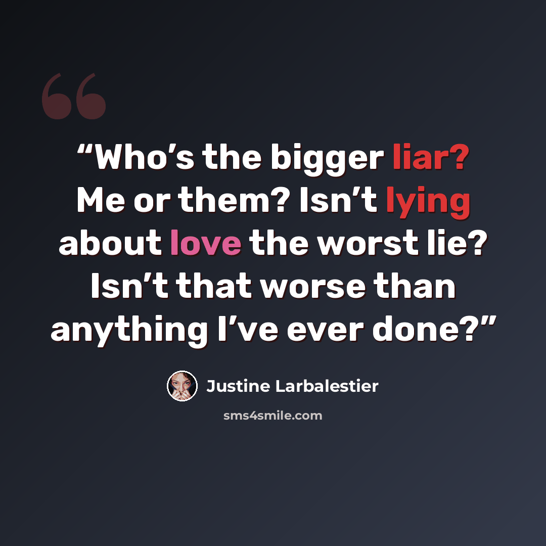 “Who’s the bigger liar? Me or them? Isn’t lying about love the worst lie? Isn’t that worse than anything I’ve ever done?” quote by Justine Larbalestier