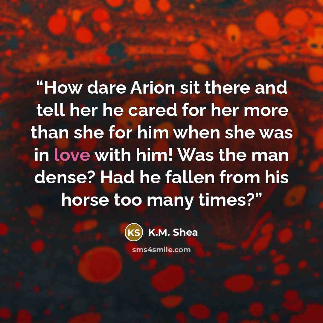 “How dare Arion sit there and tell her he cared for her more than she for him when she was in love with him! Was the man dense? Had he fallen from his horse too many times?” quote by K.M. Shea