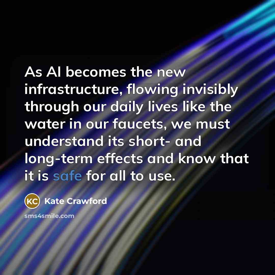 “As AI becomes the new infrastructure, flowing invisibly through our daily lives like the water in our faucets, we must understand its short- and long-term effects and know that it is safe for all to use.” quote by Kate Crawford
